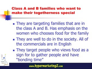 They are targeting families that are in the class A and B. Has emphasis on the women who chooses food for the familyThey are well to do in the society. All of the commercials are in EnglishThey target people who views food as a sign for to gather people and have “bonding time”Class A and B families who want to make their togetherness special