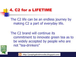 4. C2 for a LIFETIME

The C2 life can be an endless journey by
 making C2 a part of everyday life.

The C2 brand will continue its
 commitment to innovate green tea as to
 be widely accepted by people who are
 not “tea-drinkers”
 