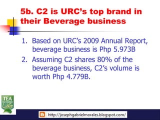 5b. C2 is URC’s top brand in
their Beverage business

1. Based on URC’s 2009 Annual Report,
   beverage business is Php 5.973B
2. Assuming C2 shares 80% of the
   beverage business, C2’s volume is
   worth Php 4.779B.
 