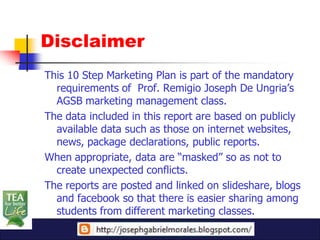 Disclaimer
This 10 Step Marketing Plan is part of the mandatory
  requirements of Prof. Remigio Joseph De Ungria’s
  AGSB marketing management class.
The data included in this report are based on publicly
  available data such as those on internet websites,
  news, package declarations, public reports.
When appropriate, data are “masked” so as not to
  create unexpected conflicts.
The reports are posted and linked on slideshare, blogs
  and facebook so that there is easier sharing among
  students from different marketing classes.
 