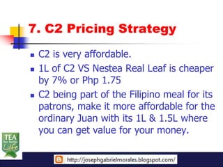 7. C2 Pricing Strategy
   C2 is very affordable.
   1L of C2 VS Nestea Real Leaf is cheaper
    by 7% or Php 1.75
   C2 being part of the Filipino meal for its
    patrons, make it more affordable for the
    ordinary Juan with its 1L & 1.5L where
    you can get value for your money.
 