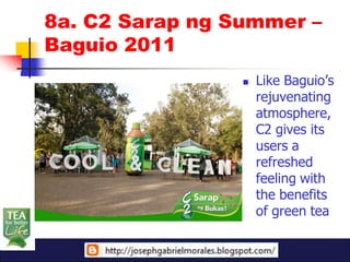 8a. C2 Sarap ng Summer –
Baguio 2011
                    Like Baguio’s
                     rejuvenating
                     atmosphere,
                     C2 gives its
                     users a
                     refreshed
                     feeling with
                     the benefits
                     of green tea
 