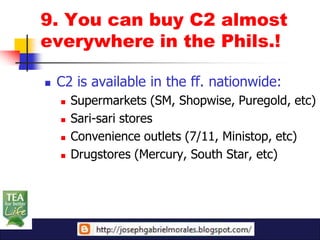 9. You can buy C2 almost
everywhere in the Phils.!

   C2 is available in the ff. nationwide:
       Supermarkets (SM, Shopwise, Puregold, etc)
       Sari-sari stores
       Convenience outlets (7/11, Ministop, etc)
       Drugstores (Mercury, South Star, etc)
 