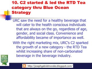 10. C2 started & led the RTD Tea
category thru Blue Ocean
Strategy
URC saw the need for a healthy beverage that
 will cater to the health conscious individuals
 that are always on the go, regardless of age,
 gender, and social class. Convenience and
 affordability became of importance as well.
With the right marketing mix, URC’s C2 sparked
 the growth of a new category - the RTD Tea
 whilst increasing share of non-carbonated
 beverage in the beverage industry.
 