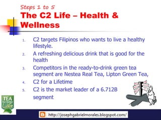Steps 1 to 5
The C2 Life – Health &
Wellness
1.   C2 targets Filipinos who wants to live a healthy
     lifestyle.
2.   A refreshing delicious drink that is good for the
     health
3.   Competitors in the ready-to-drink green tea
     segment are Nestea Real Tea, Lipton Green Tea,
4.   C2 for a Lifetime
5.   C2 is the market leader of a 6.712B
     segment
 