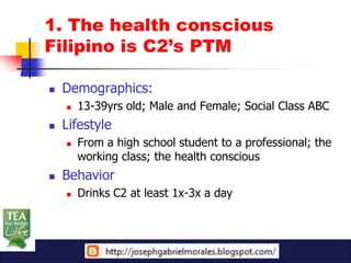 1. The health conscious
Filipino is C2’s PTM

   Demographics:
       13-39yrs old; Male and Female; Social Class ABC
   Lifestyle
       From a high school student to a professional; the
        working class; the health conscious
   Behavior
       Drinks C2 at least 1x-3x a day
 