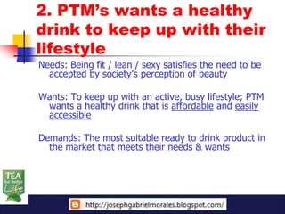 2. PTM’s wants a healthy
drink to keep up with their
lifestyle
Needs: Being fit / lean / sexy satisfies the need to be
  accepted by society’s perception of beauty

Wants: To keep up with an active, busy lifestyle; PTM
 wants a healthy drink that is affordable and easily
 accessible

Demands: The most suitable ready to drink product in
  the market that meets their needs & wants
 