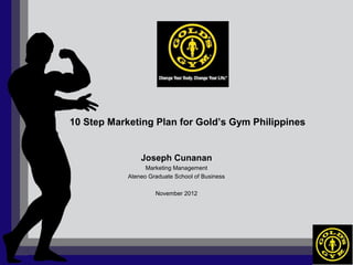 10 Step Marketing Plan for Gold’s Gym Philippines


                Joseph Cunanan
                  Marketing Management
            Ateneo Graduate School of Business

                     November 2012
 