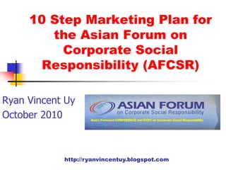http://ryanvincentuy.blogspot.com
10 Step Marketing Plan for
the Asian Forum on
Corporate Social
Responsibility (AFCSR)
Ryan Vincent Uy
October 2010
 