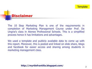 2TemplateDisclaimerThe 10 Step Marketing Plan is one of the requirements in completion of Marketing Management Course under Prof. De Ungria’s class in Ateneo Professional Schools. This is a simplified process hence it has limitations and advantages.We used a template and publicly available data to come up with this report. Moreover, this is posted and linked on slide share, blogs and facebook for easier access and sharing among students in marketing management class.http://myrtlefrantilla.blogspot.com/http://myrtlefrantilla.blogspot.com/