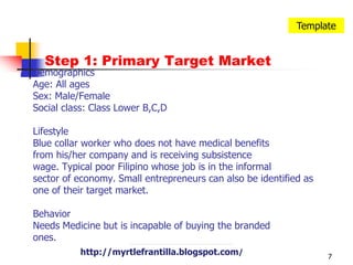 7TemplateStep 1: Primary Target MarketDemographicsAge: All agesSex: Male/FemaleSocial class: Class Lower B,C,D LifestyleBlue collar worker who does not have medical benefits from his/her company and is receiving subsistencewage. Typical poor Filipino whose job is in the informal sector of economy. Small entrepreneurs can also be identified as one of their target market.BehaviorNeeds Medicine but is incapable of buying the brandedones.http://myrtlefrantilla.blogspot.com/http://myrtlefrantilla.blogspot.com/