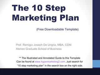 The 10 Step
Marketing Plan
                  (Free Downloadable Template)




Prof. Remigio Joseph De Ungria, MBA, CDM
Ateneo Graduate School of Business


  ** The Illustrated and Annotated Guide to this Template
Can be found at www.hypermarketing2.com. Just search for
 “10 step marketing plan” in the search box on the right side.
 