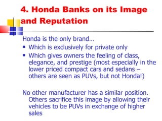 4. Honda Banks on its Image and Reputation Honda is the only brand… Which is exclusively for private only Which gives owners the feeling of class, elegance, and prestige (most especially in the lower priced compact cars and sedans –others are seen as PUVs, but not Honda!) No other manufacturer has a similar position. Others sacrifice this image by allowing their vehicles to be PUVs in exchange of higher sales 