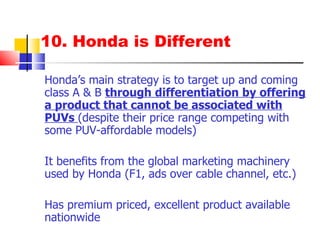 10. Honda is Different Honda’s main strategy is to target up and coming class A & B  through differentiation by offering a product that cannot be associated with PUVs  (despite their price range competing with some PUV-affordable models) It benefits from the global marketing machinery used by Honda (F1, ads over cable channel, etc.) Has premium priced, excellent product available nationwide 