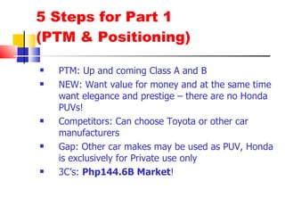 5 Steps for Part 1  (PTM & Positioning) PTM: Up and coming Class A and B NEW: Want value for money and at the same time want elegance and prestige – there are no Honda PUVs! Competitors: Can choose Toyota or other car manufacturers Gap: Other car makes may be used as PUV, Honda is exclusively for Private use only 3C’s:  Php144.6B Market ! 