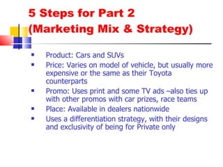 5 Steps for Part 2 (Marketing Mix & Strategy) Product: Cars and SUVs Price: Varies on model of vehicle, but usually more expensive or the same as their Toyota counterparts Promo: Uses print and some TV ads –also ties up with other promos with car prizes, race teams Place: Available in dealers nationwide Uses a differentiation strategy, with their designs and exclusivity of being for Private only 