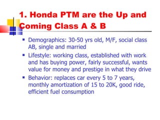 1. Honda PTM are the Up and Coming Class A & B Demographics: 30-50 yrs old, M/F, social class AB, single and married Lifestyle: working class, established with work and has buying power, fairly successful, wants value for money and prestige in what they drive Behavior: replaces car every 5 to 7 years, monthly amortization of 15 to 20K, good ride, efficient fuel consumption 