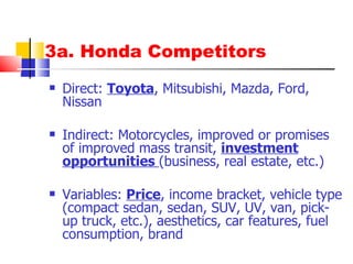 3a. Honda Competitors Direct:  Toyota , Mitsubishi, Mazda, Ford, Nissan Indirect: Motorcycles, improved or promises of improved mass transit,  investment opportunities  (business, real estate, etc.) Variables:  Price , income bracket, vehicle type (compact sedan, sedan, SUV, UV, van, pick-up truck, etc.), aesthetics, car features, fuel consumption, brand 