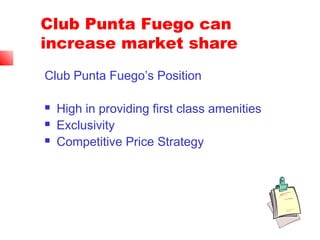 Club Punta Fuego can
increase market share
Club Punta Fuego’s Position
 High in providing first class amenities
 Exclusivity
 Competitive Price Strategy
 