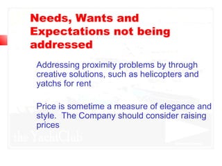 Needs, Wants and
Expectations not being
addressed
Addressing proximity problems by through
creative solutions, such as helicopters and
yatchs for rent
Price is sometime a measure of elegance and
style. The Company should consider raising
prices
 