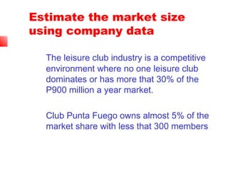 Estimate the market size
using company data
The leisure club industry is a competitive
environment where no one leisure club
dominates or has more that 30% of the
P900 million a year market.
Club Punta Fuego owns almost 5% of the
market share with less that 300 members
 