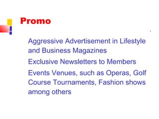 Aggressive Advertisement in Lifestyle
and Business Magazines
Exclusive Newsletters to Members
Events Venues, such as Operas, Golf
Course Tournaments, Fashion shows
among others
Promo
 