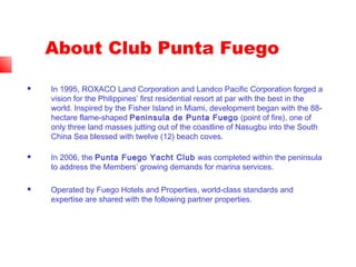 About Club Punta Fuego
 In 1995, ROXACO Land Corporation and Landco Pacific Corporation forged a
vision for the Philippines’ first residential resort at par with the best in the
world. Inspired by the Fisher Island in Miami, development began with the 88-
hectare flame-shaped Peninsula de Punta Fuego (point of fire), one of
only three land masses jutting out of the coastline of Nasugbu into the South
China Sea blessed with twelve (12) beach coves.
 In 2006, the Punta Fuego Yacht Club was completed within the peninsula
to address the Members’ growing demands for marina services.
 Operated by Fuego Hotels and Properties, world-class standards and
expertise are shared with the following partner properties.
 