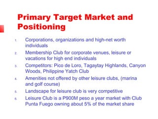 Primary Target Market and
Positioning
1. Corporations, organizations and high-net worth
individuals
2. Membership Club for corporate venues, leisure or
vacations for high end individuals
3. Competitors: Pico de Loro, Tagaytay Highlands, Canyon
Woods, Philippine Yatch Club
4. Amenities not offered by other leisure clubs, (marina
and golf course)
5. Landscape for leisure club is very competitive
6. Leisure Club is a P900M peso a year market with Club
Punta Fuego owning about 5% of the market share
 