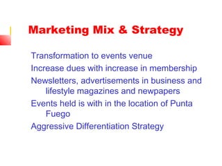 Marketing Mix & Strategy
Transformation to events venue
Increase dues with increase in membership
Newsletters, advertisements in business and
lifestyle magazines and newpapers
Events held is with in the location of Punta
Fuego
Aggressive Differentiation Strategy
 