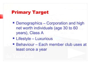 Primary Target
 Demographics – Corporation and high
net worth individuals (age 30 to 60
years), Class A
 Lifestyle – Luxurious
 Behaviour – Each member club uses at
least once a year
 
