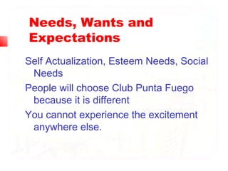 Needs, Wants and
Expectations
Self Actualization, Esteem Needs, Social
Needs
People will choose Club Punta Fuego
because it is different
You cannot experience the excitement
anywhere else.
 