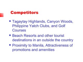 Competitors
 Tagaytay Highlands, Canyon Woods,
Philippine Yatch Clubs, and Golf
Courses
 Beach Resorts and other tourist
destinations in an outside the country
 Proximity to Manila, Attractiveness of
promotions and amenities
 