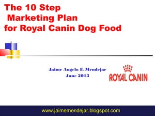 The 10 Step
Marketing Plan
for Royal Canin Dog Food
Jaime Angelo F. Mendejar
June 2013
www.jaimemendejar.blogspot.com
 