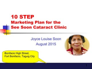 1
10 STEP
Marketing Plan for the
See Soon Cataract Clinic
Joyce Louise Soon
August 2015
Bonifacio High Street,
Fort Bonifacio, Taguig City
 