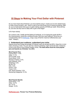 10 Steps to Making Your First Dollar with Pinterest

So you have heard about Pinterest, you have started using it, maybe you’ve even started trying
to make money through it. But.. there’s a part of you that knows you’re missing something. After
all, you’ve heard about other guys (or gals) making upwards of $1000 per week. What did they
do, and who did they have to sleep with to get to that stage?

Let’s hope nobody.

On a serious note, I totally get that feeling of ambiguity, so I’m hoping this guide will fill in
the missing pieces, boost your confidence levels, (and your bank balance). Since this is a
complementary item to PinPioneer, snag a copy of that for maximum effectiveness (use
code: ‘10steps’).

1. Understand your audience, understand your niche.
Reports show that a large percentage of Pinterest users are female (est 80%). Keep this in mind
when choosing a niche. You can see how ‘internet marketing’ might not be the best. Instead try
to find a sub-niche of one of these broader niches. The stats below show the most popular
pins and boards as of October 1st, 2012.

Most Popular Pins:
Food & Drink: 11.9%
Other: 11.1%
DIY & Crafts: 9.2%
Home Decor: 5.9%
Women’s Fashion: 5.4%
Hair & Beauty: 4.6%
Weddings: 4.3%
My life: 4%
Kids: 3.5%
Humor: 3.4%
Travel: 3.2%
Film, Music & Books: 2.3%
Remaining Categories: 31.2%




Most Popular Boards:
Home Decor: 11%
Other: 10.7%
Art: 10.7%
Design: 10.3%



PinPioneer.com - Pioneer Your Pinterest Marketing
 