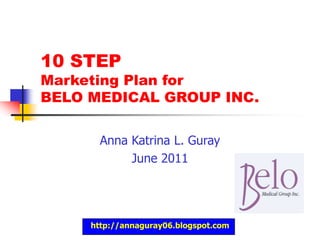 http://annaguray06.blogspot.com,[object Object],10 STEP Marketing Plan for BELO MEDICAL GROUP INC.,[object Object],Anna Katrina L. Guray,[object Object],June 2011,[object Object]