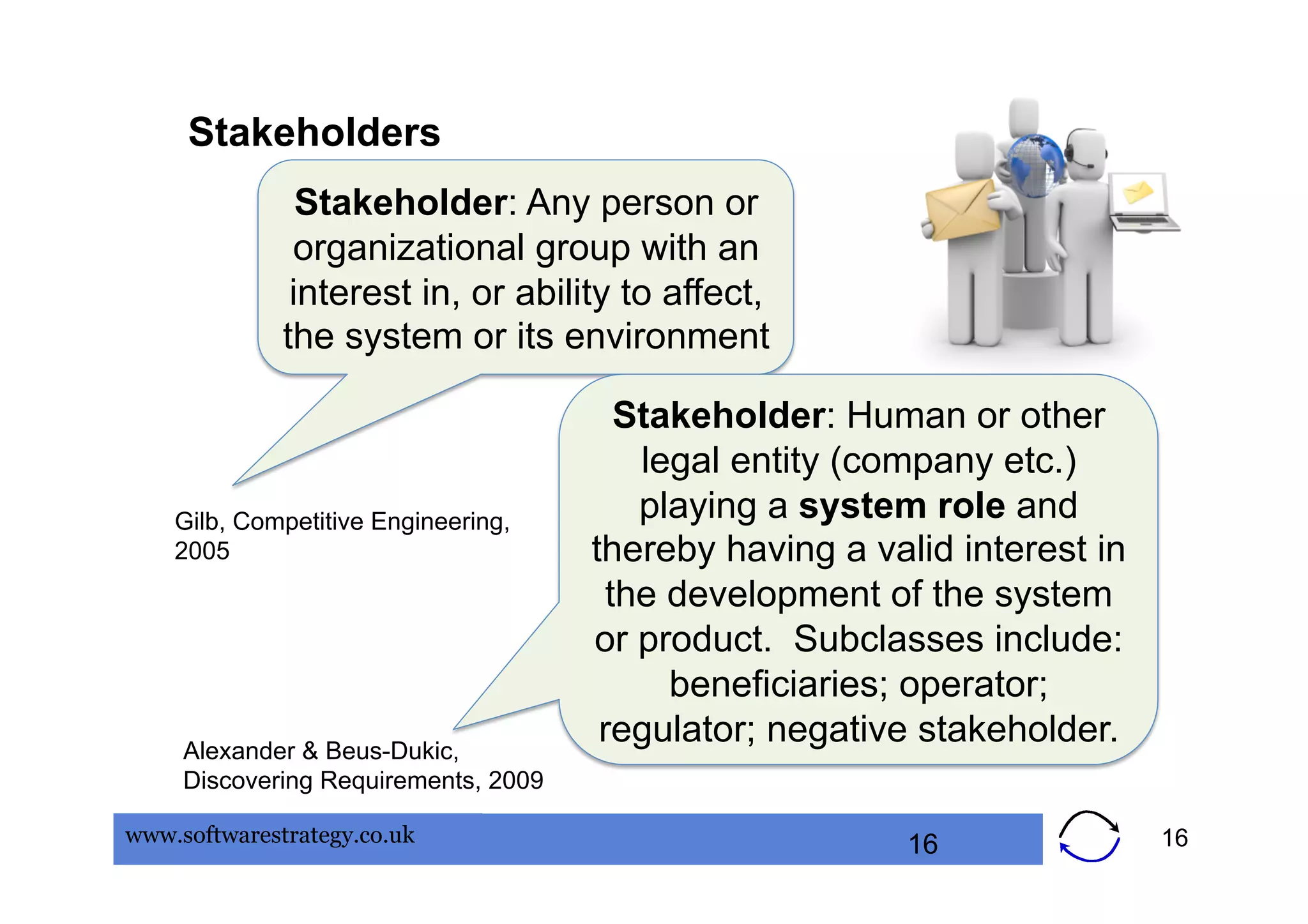 Stakeholders
                Stakeholder: Any person or
               organizational group with an
               interest in, or ability to affect,
              the system or its environment

                                         Stakeholder: Human or other
                                          legal entity (company etc.)
    Gilb, Competitive Engineering,        playing a system role and
    2005                              thereby having a valid interest in
                                        the development of the system
                                      or product. Subclasses include:
                                            beneficiaries; operator;
     Alexander & Beus-Dukic,
                                       regulator; negative stakeholder.
     Discovering Requirements, 2009

www.softwarestrategy.co.uk                                16               16
 