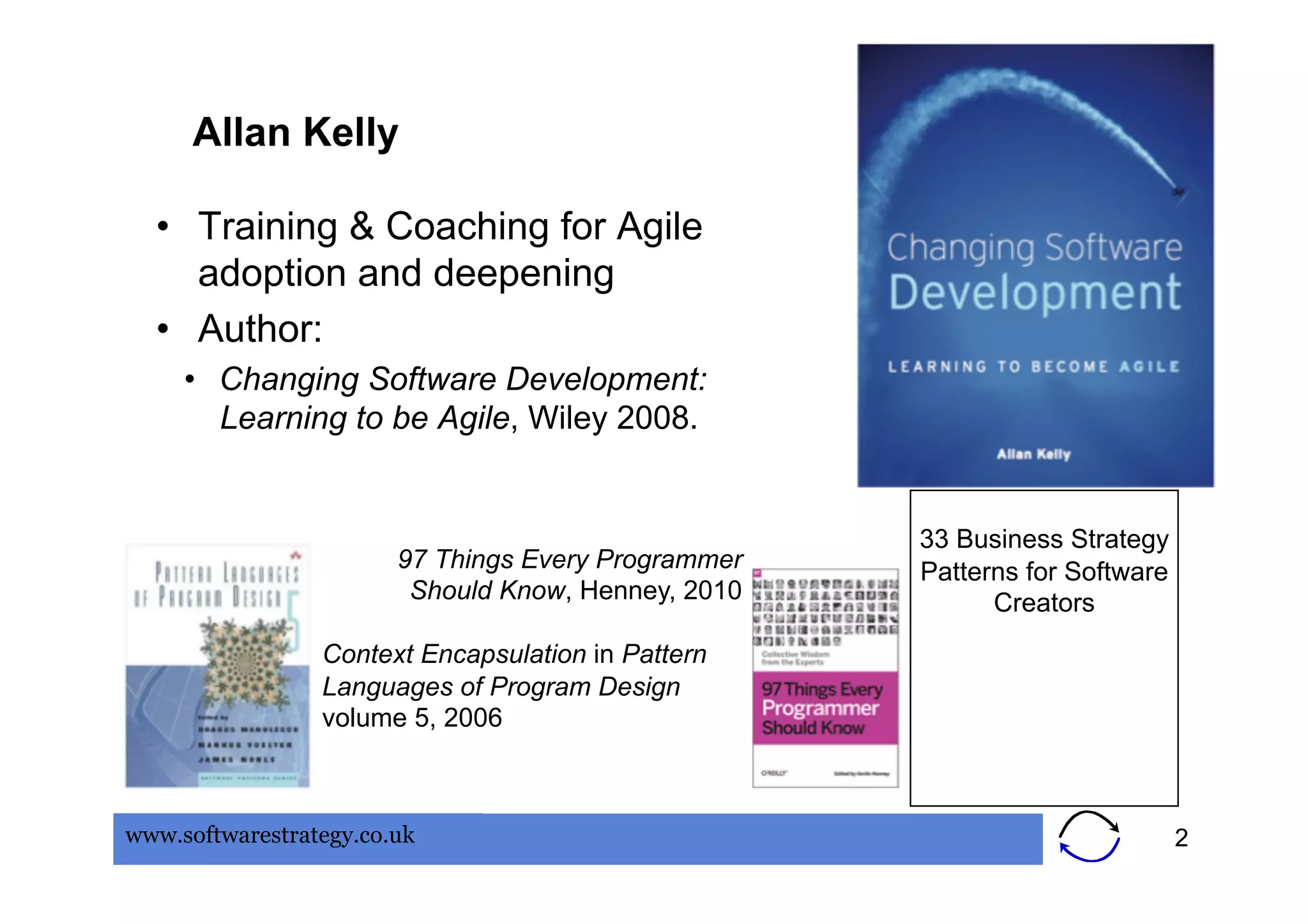 Allan Kelly

  •  Training & Coaching for Agile
     adoption and deepening
  •  Author:
     •  Changing Software Development:
        Learning to be Agile, Wiley 2008.


                                                     33 Business Strategy
                        97 Things Every Programmer   Patterns for Software
                         Should Know, Henney, 2010         Creators
                 Context Encapsulation in Pattern
                 Languages of Program Design
                 volume 5, 2006



www.softwarestrategy.co.uk                                                   2
 