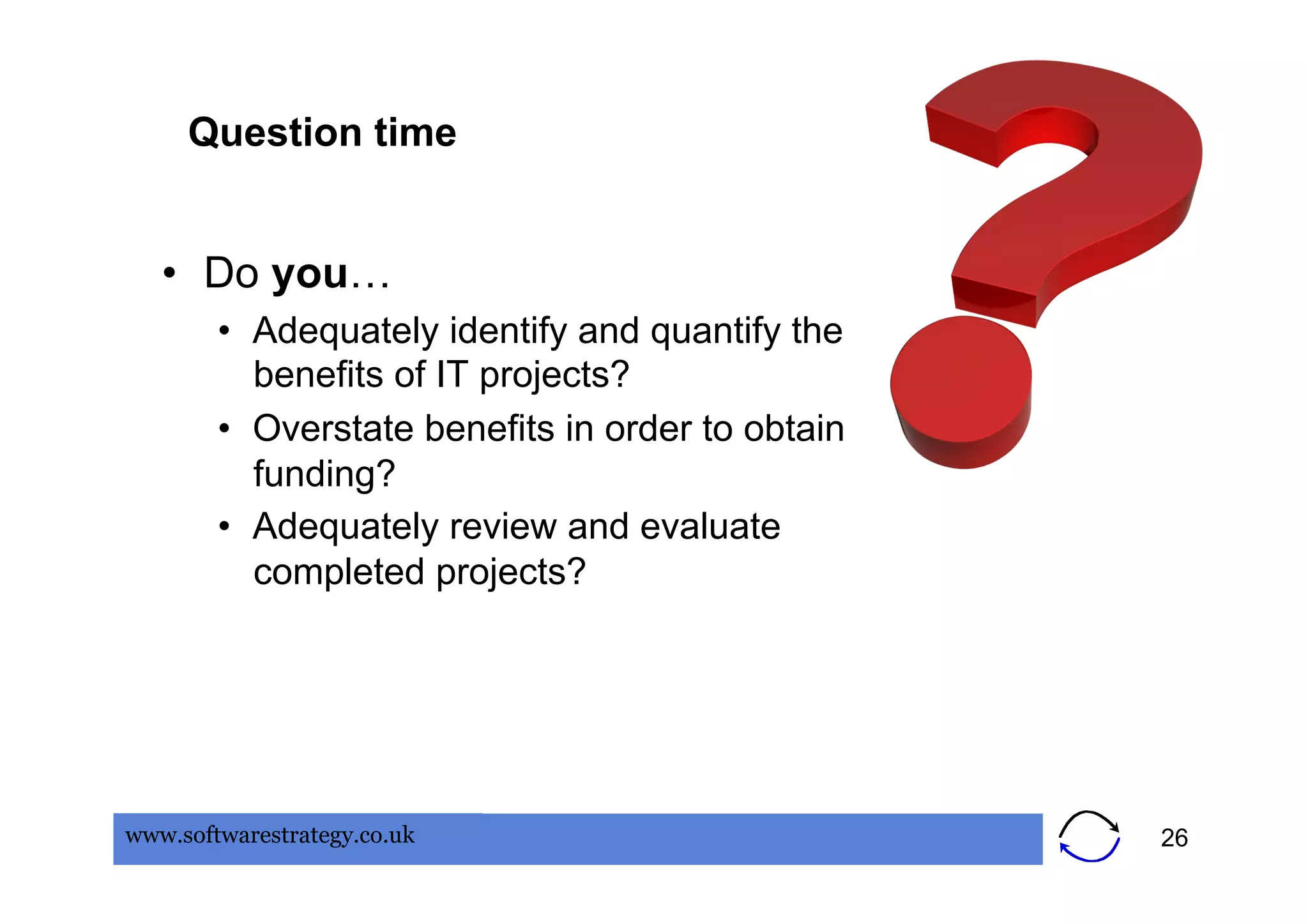 Question time


   •  Do you…
        •  Adequately identify and quantify the
           benefits of IT projects?
        •  Overstate benefits in order to obtain
           funding?
        •  Adequately review and evaluate
           completed projects?




www.softwarestrategy.co.uk                         26
 