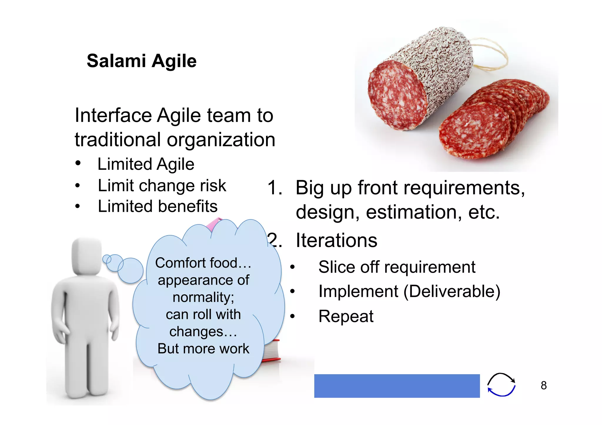 Salami Agile

   Interface Agile team to
   traditional organization
   •  Limited Agile
   •  Limit change risk   1.  Big up front requirements,
   •  Limited benefits        design, estimation, etc.
                          2.  Iterations
                   Comfort food…    •    Slice off requirement
                   appearance of
                     normality;     •    Implement (Deliverable)
                    can roll with   •    Repeat
                    changes…
                   But more work

www.softwarestrategy.co.uk                                         8
 