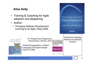 Allan Kelly

  •  Training & Coaching for Agile
     adoption and deepening
  •  Author:
     •  Changing Software Development:
        Learning to be Agile, Wiley 2008.


                                                     33 Business Strategy
                        97 Things Every Programmer   Patterns for Software
                         Should Know, Henney, 2010         Creators
                 Context Encapsulation in Pattern
                 Languages of Program Design
                 volume 5, 2006



www.softwarestrategy.co.uk                                                   2
 