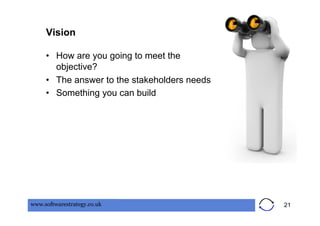 Vision

     •  How are you going to meet the
        objective?
     •  The answer to the stakeholders needs
     •  Something you can build




www.softwarestrategy.co.uk                     21
 