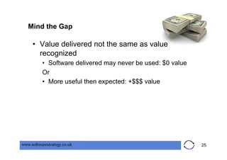 Mind the Gap

     •  Value delivered not the same as value
        recognized
          •  Software delivered may never be used: $0 value
          Or
          •  More useful then expected: +$$$ value




www.softwarestrategy.co.uk                                    25
 