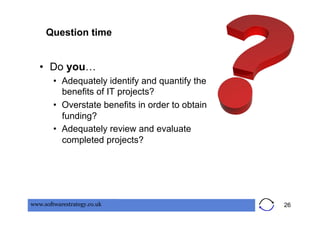 Question time


   •  Do you…
        •  Adequately identify and quantify the
           benefits of IT projects?
        •  Overstate benefits in order to obtain
           funding?
        •  Adequately review and evaluate
           completed projects?




www.softwarestrategy.co.uk                         26
 