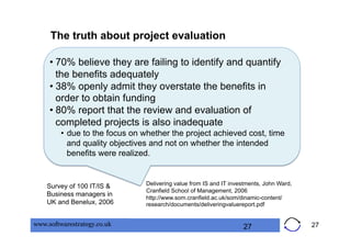 The truth about project evaluation

     •  70% believe they are failing to identify and quantify
        the benefits adequately
     •  38% openly admit they overstate the benefits in
        order to obtain funding
     •  80% report that the review and evaluation of
        completed projects is also inadequate
         •  due to the focus on whether the project achieved cost, time
            and quality objectives and not on whether the intended
            benefits were realized.


    Survey of 100 IT/IS &       Delivering value from IS and IT investments, John Ward,
                                Cranfield School of Management, 2006
    Business managers in
                                http://www.som.cranfield.ac.uk/som/dinamic-content/
    UK and Benelux, 2006        research/documents/deliveringvaluereport.pdf


www.softwarestrategy.co.uk                                          27                    27
 