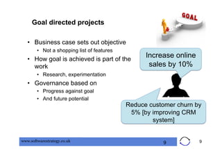 Goal directed projects

   •  Business case sets out objective
        •  Not a shopping list of features
   •  How goal is achieved is part of the
                                                   Increase online
      work                                          sales by 10%
        •  Research, experimentation
   •  Governance based on
        •  Progress against goal
        •  And future potential
                                             Reduce customer churn by
                                              5% [by improving CRM
                                                     system]


www.softwarestrategy.co.uk                              9            9
 