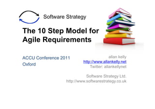 The 10 Step Model for
Agile Requirements

ACCU Conference 2011                       allan kelly
                           http://www.allankelly.net
Oxford
                               Twitter: allankellynet

                             Software Strategy Ltd.
                  http://www.softwarestrategy.co.uk
 