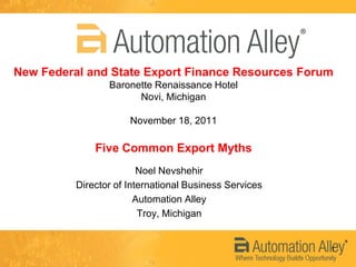 New Federal and State Export Finance Resources Forum
                 Baronette Renaissance Hotel
                       Novi, Michigan

                      November 18, 2011

              Five Common Export Myths
                         Noel Nevshehir
          Director of International Business Services
                        Automation Alley
                         Troy, Michigan


                                                        1
 