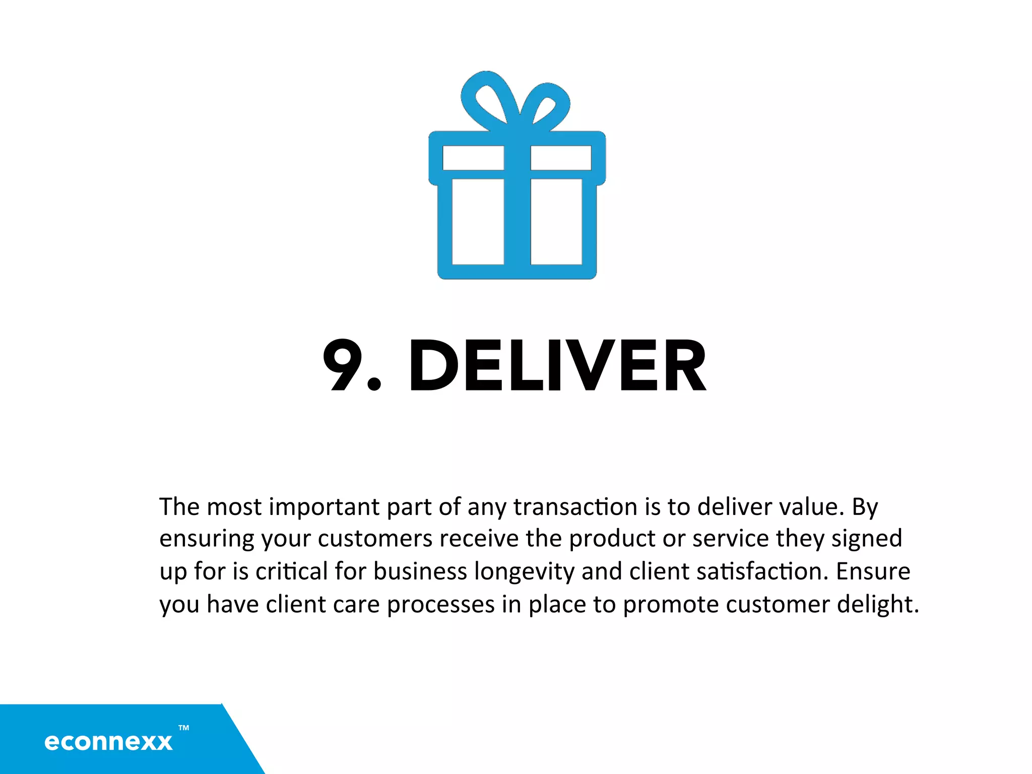 9. DELIVER
The	
  most	
  important	
  part	
  of	
  any	
  transac=on	
  is	
  to	
  deliver	
  value.	
  By	
  
ensuring	
  your	
  customers	
  receive	
  the	
  product	
  or	
  service	
  they	
  signed	
  
up	
  for	
  is	
  cri=cal	
  for	
  business	
  longevity	
  and	
  client	
  sa=sfac=on.	
  Ensure	
  
you	
  have	
  client	
  care	
  processes	
  in	
  place	
  to	
  promote	
  customer	
  delight.	
  
TM
econnexx
 