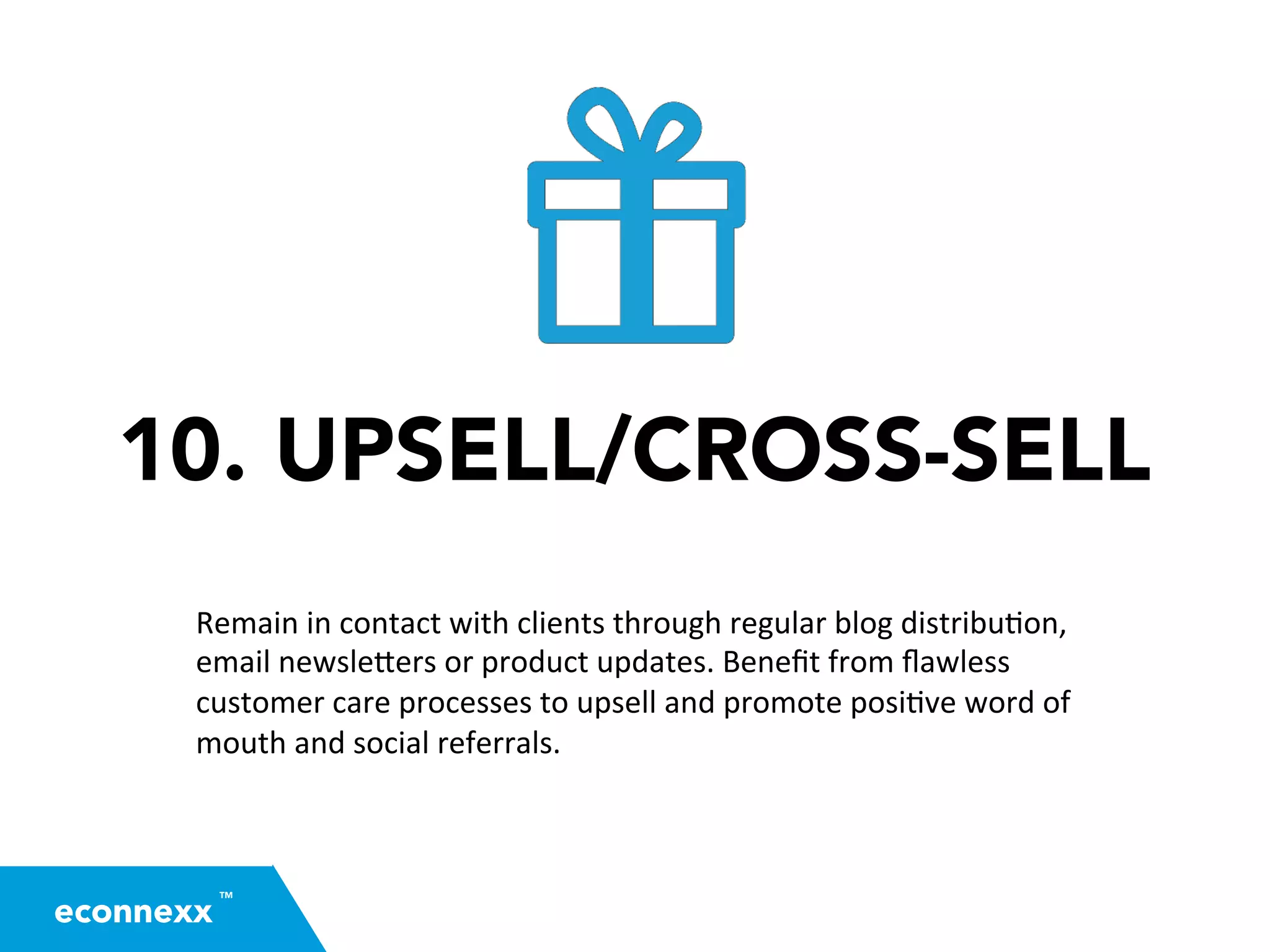 10. UPSELL/CROSS-SELL
Remain	
  in	
  contact	
  with	
  clients	
  through	
  regular	
  blog	
  distribu=on,	
  
email	
  newsle2ers	
  or	
  product	
  updates.	
  Beneﬁt	
  from	
  ﬂawless	
  
customer	
  care	
  processes	
  to	
  upsell	
  and	
  promote	
  posi=ve	
  word	
  of	
  
mouth	
  and	
  social	
  referrals.	
  
TM
econnexx
 
